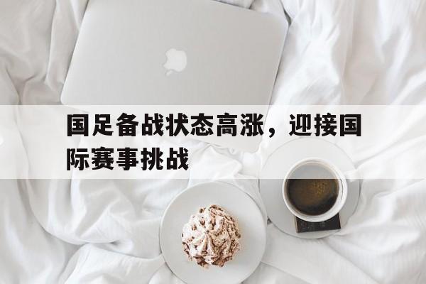国足备战状态高涨，迎接国际赛事挑战